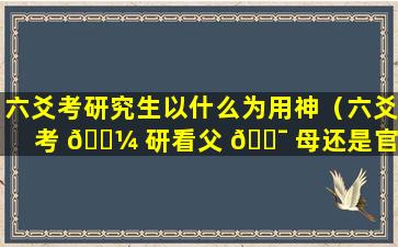 六爻考研究生以什么为用神（六爻考 🐼 研看父 🐯 母还是官鬼）